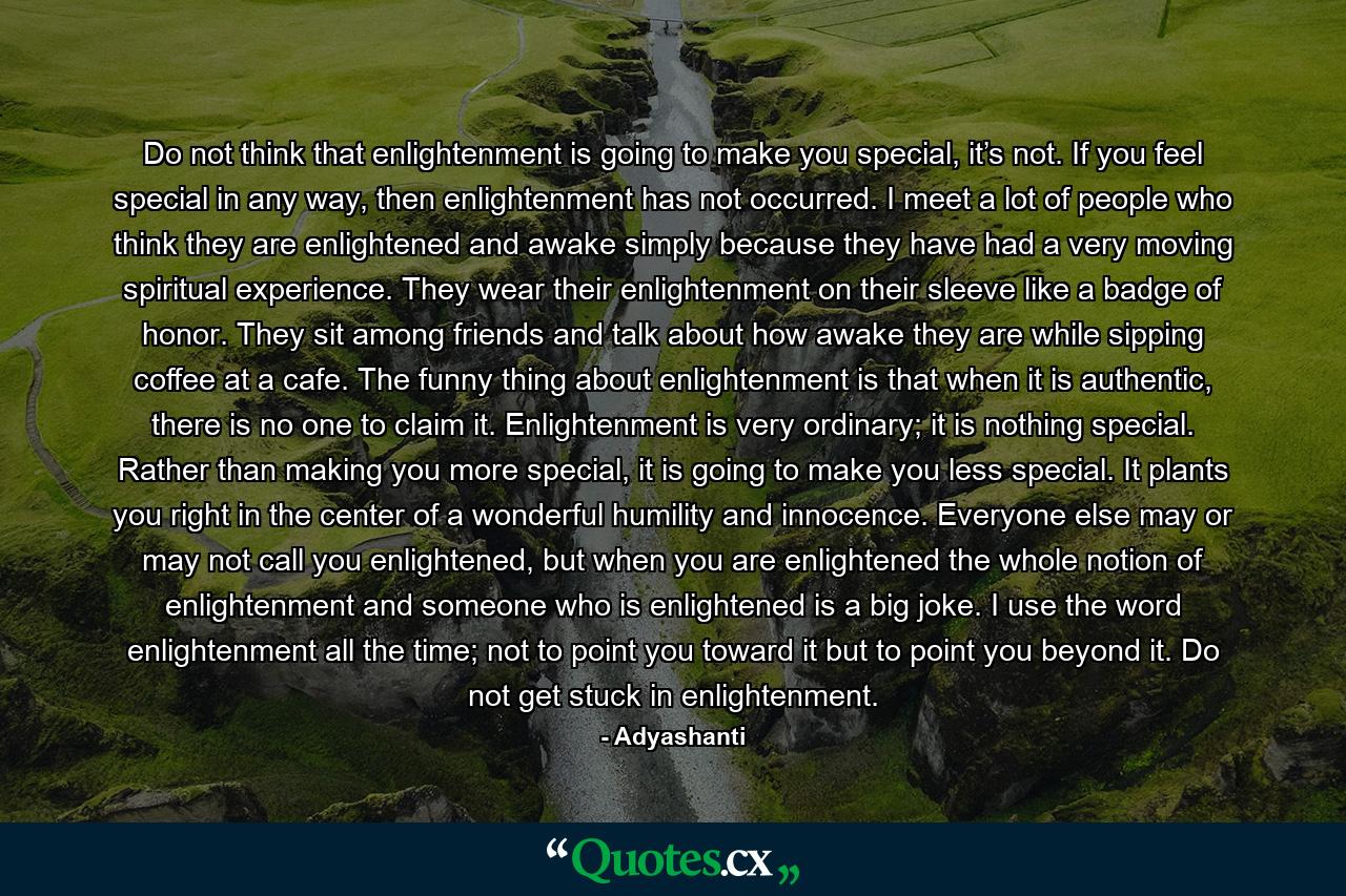 Do not think that enlightenment is going to make you special, it’s not. If you feel special in any way, then enlightenment has not occurred. I meet a lot of people who think they are enlightened and awake simply because they have had a very moving spiritual experience. They wear their enlightenment on their sleeve like a badge of honor. They sit among friends and talk about how awake they are while sipping coffee at a cafe. The funny thing about enlightenment is that when it is authentic, there is no one to claim it. Enlightenment is very ordinary; it is nothing special. Rather than making you more special, it is going to make you less special. It plants you right in the center of a wonderful humility and innocence. Everyone else may or may not call you enlightened, but when you are enlightened the whole notion of enlightenment and someone who is enlightened is a big joke. I use the word enlightenment all the time; not to point you toward it but to point you beyond it. Do not get stuck in enlightenment. - Quote by Adyashanti