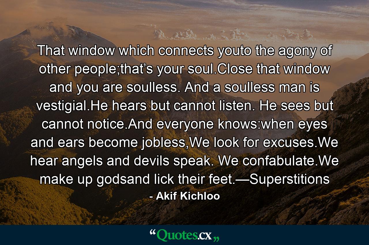 That window which connects youto the agony of other people;that’s your soul.Close that window and you are soulless. And a soulless man is vestigial.He hears but cannot listen. He sees but cannot notice.And everyone knows:when eyes and ears become jobless,We look for excuses.We hear angels and devils speak. We confabulate.We make up godsand lick their feet.—Superstitions - Quote by Akif Kichloo