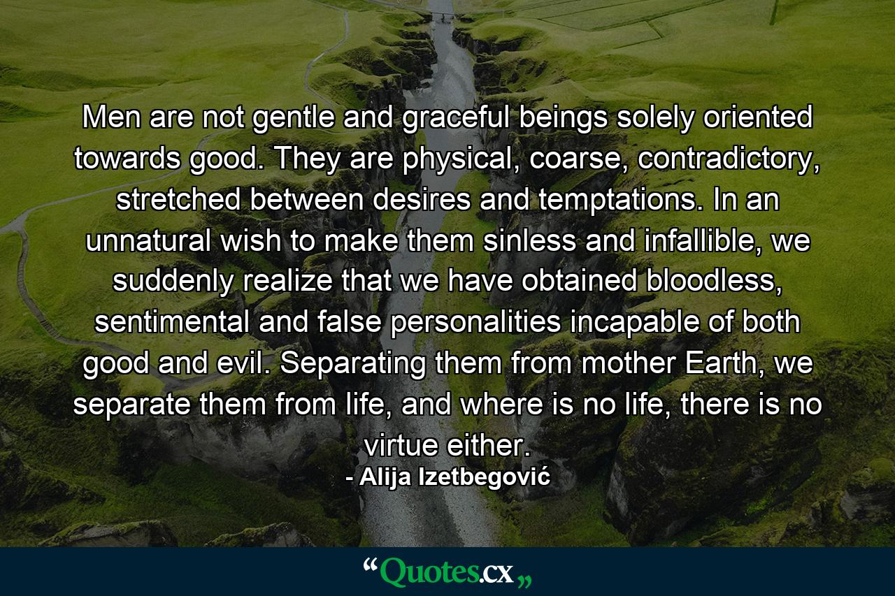 Men are not gentle and graceful beings solely oriented towards good. They are physical, coarse, contradictory, stretched between desires and temptations. In an unnatural wish to make them sinless and infallible, we suddenly realize that we have obtained bloodless, sentimental and false personalities incapable of both good and evil. Separating them from mother Earth, we separate them from life, and where is no life, there is no virtue either. - Quote by Alija Izetbegović