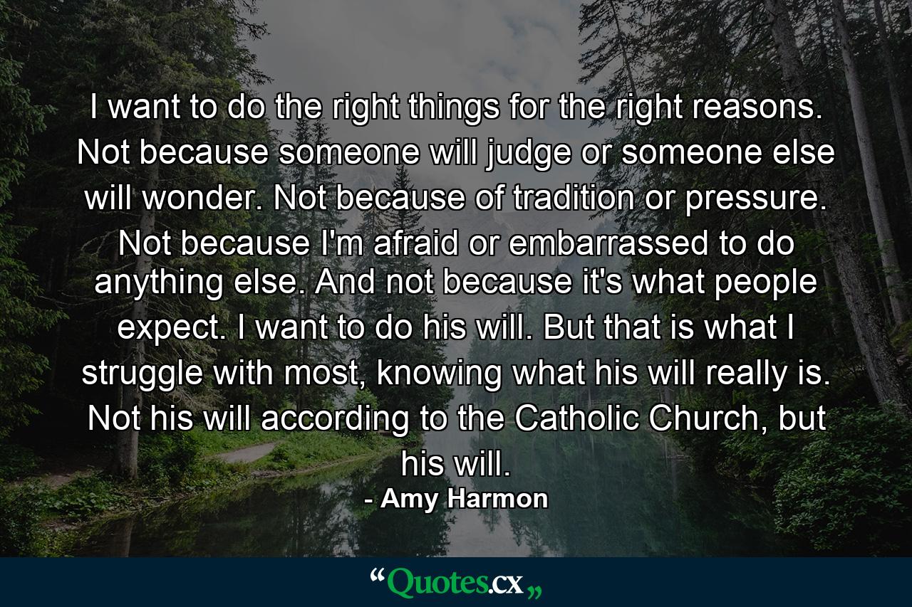 I want to do the right things for the right reasons. Not because someone will judge or someone else will wonder. Not because of tradition or pressure. Not because I'm afraid or embarrassed to do anything else. And not because it's what people expect. I want to do his will. But that is what I struggle with most, knowing what his will really is. Not his will according to the Catholic Church, but his will. - Quote by Amy Harmon