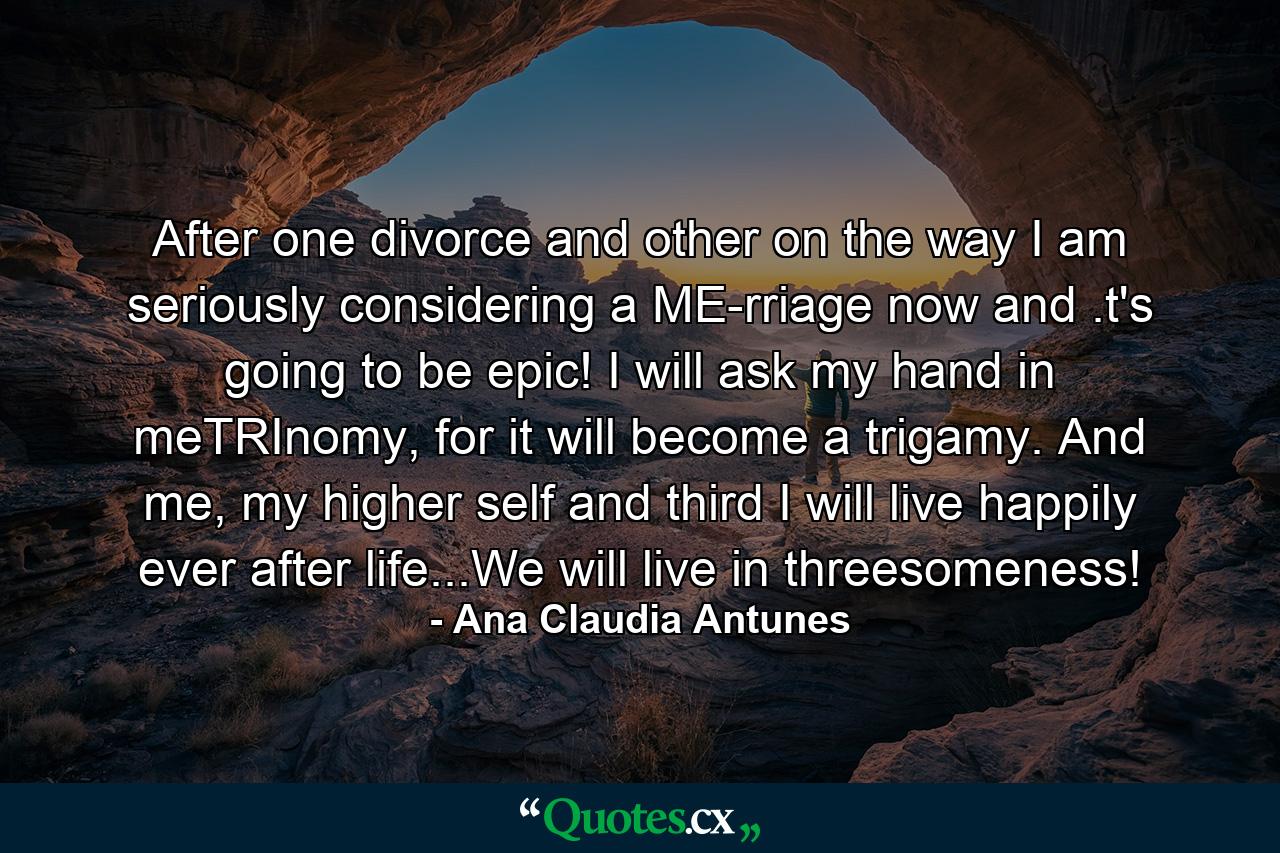 After one divorce and other on the way I am seriously considering a ME-rriage now and .t's going to be epic! I will ask my hand in meTRInomy, for it will become a trigamy. And me, my higher self and third I will live happily ever after life...We will live in threesomeness! - Quote by Ana Claudia Antunes