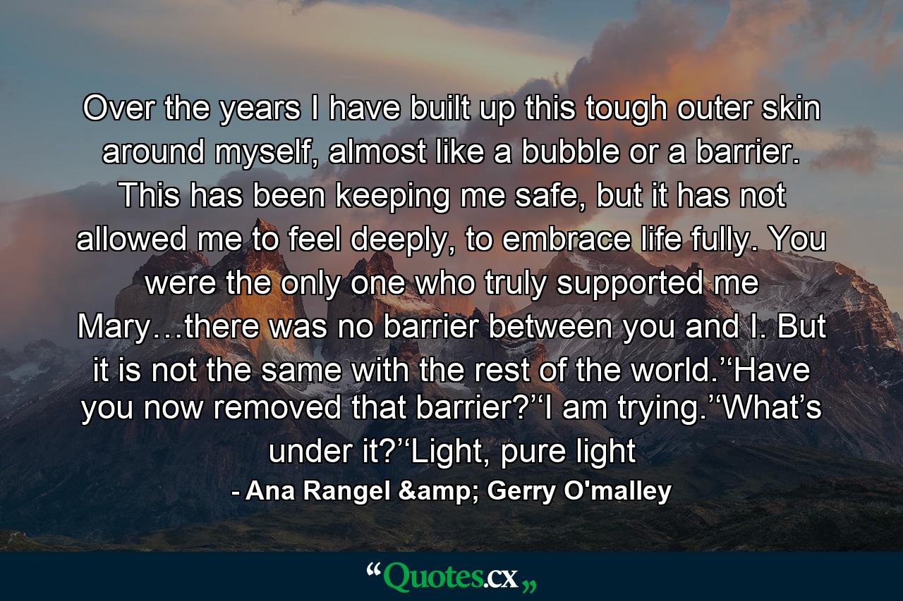 Over the years I have built up this tough outer skin around myself, almost like a bubble or a barrier. This has been keeping me safe, but it has not allowed me to feel deeply, to embrace life fully. You were the only one who truly supported me Mary…there was no barrier between you and I. But it is not the same with the rest of the world.’‘Have you now removed that barrier?’‘I am trying.’‘What’s under it?’‘Light, pure light - Quote by Ana Rangel & Gerry O'malley