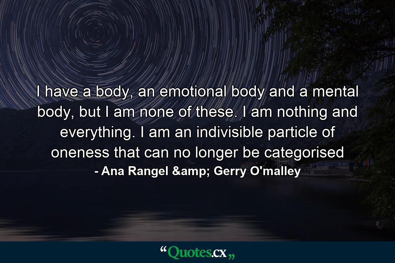 I have a body, an emotional body and a mental body, but I am none of these. I am nothing and everything. I am an indivisible particle of oneness that can no longer be categorised - Quote by Ana Rangel & Gerry O'malley