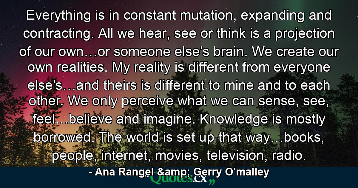 Everything is in constant mutation, expanding and contracting. All we hear, see or think is a projection of our own…or someone else’s brain. We create our own realities. My reality is different from everyone else’s…and theirs is different to mine and to each other. We only perceive what we can sense, see, feel…believe and imagine. Knowledge is mostly borrowed. The world is set up that way…books, people, internet, movies, television, radio. - Quote by Ana Rangel & Gerry O'malley