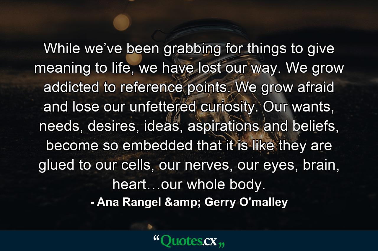 While we’ve been grabbing for things to give meaning to life, we have lost our way. We grow addicted to reference points. We grow afraid and lose our unfettered curiosity. Our wants, needs, desires, ideas, aspirations and beliefs, become so embedded that it is like they are glued to our cells, our nerves, our eyes, brain, heart…our whole body. - Quote by Ana Rangel & Gerry O'malley