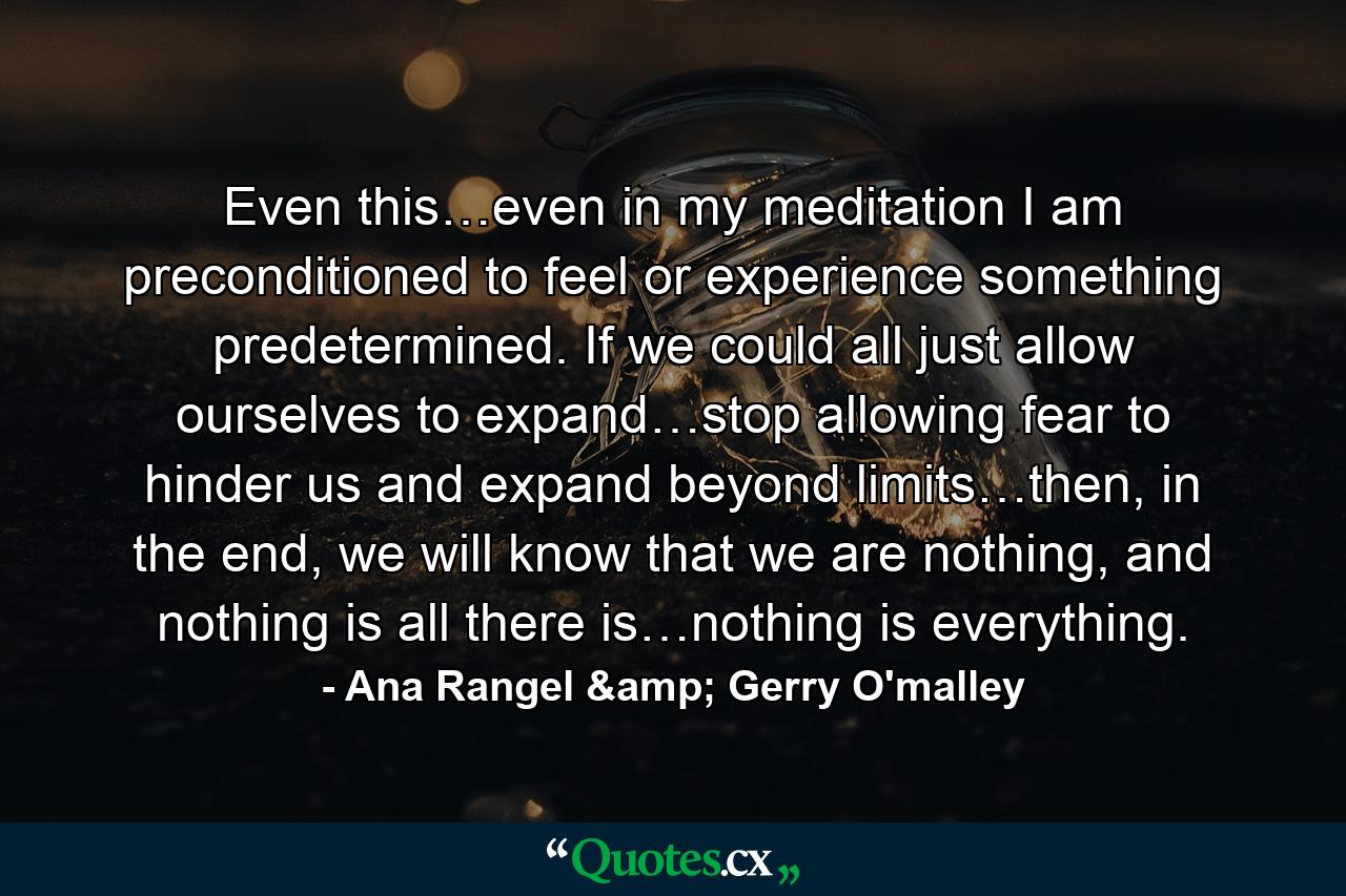 Even this…even in my meditation I am preconditioned to feel or experience something predetermined. If we could all just allow ourselves to expand…stop allowing fear to hinder us and expand beyond limits…then, in the end, we will know that we are nothing, and nothing is all there is…nothing is everything. - Quote by Ana Rangel & Gerry O'malley