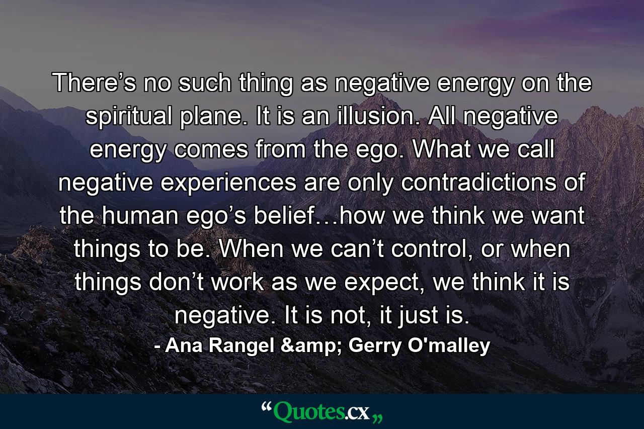 There’s no such thing as negative energy on the spiritual plane. It is an illusion. All negative energy comes from the ego. What we call negative experiences are only contradictions of the human ego’s belief…how we think we want things to be. When we can’t control, or when things don’t work as we expect, we think it is negative. It is not, it just is. - Quote by Ana Rangel & Gerry O'malley