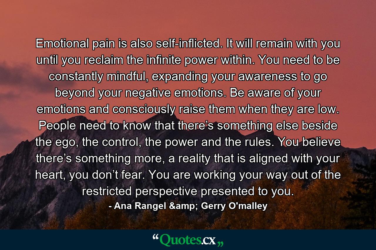 Emotional pain is also self-inflicted. It will remain with you until you reclaim the infinite power within. You need to be constantly mindful, expanding your awareness to go beyond your negative emotions. Be aware of your emotions and consciously raise them when they are low. People need to know that there’s something else beside the ego, the control, the power and the rules. You believe there’s something more, a reality that is aligned with your heart, you don’t fear. You are working your way out of the restricted perspective presented to you. - Quote by Ana Rangel & Gerry O'malley