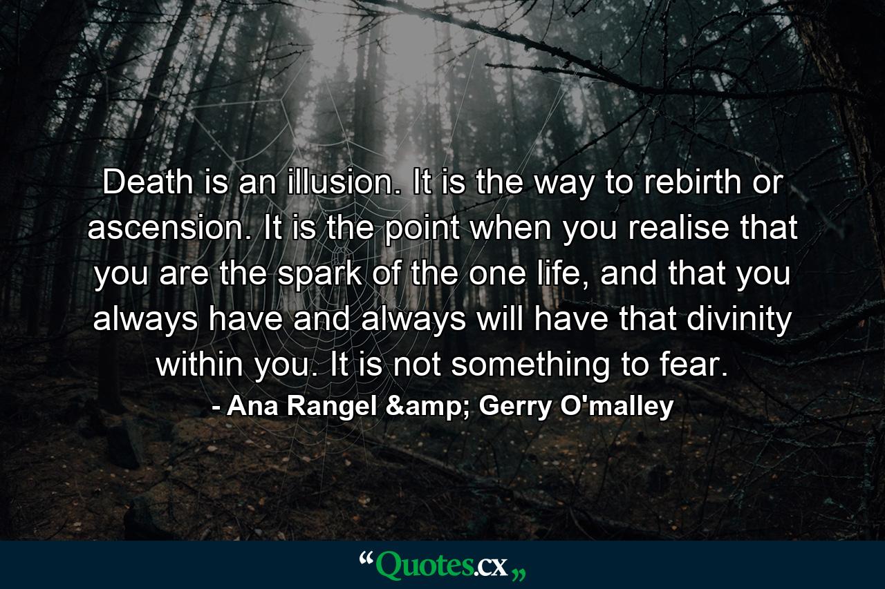 Death is an illusion. It is the way to rebirth or ascension. It is the point when you realise that you are the spark of the one life, and that you always have and always will have that divinity within you. It is not something to fear. - Quote by Ana Rangel & Gerry O'malley