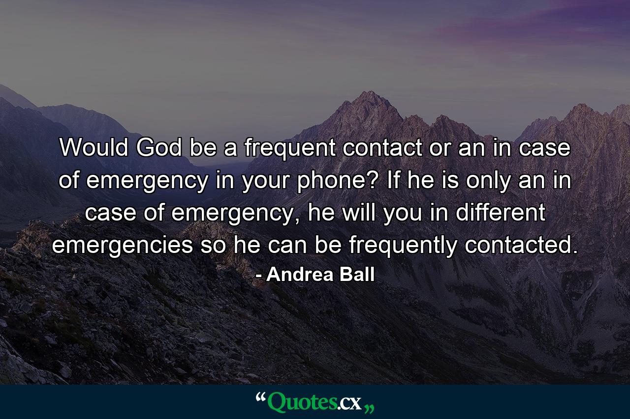 Would God be a frequent contact or an in case of emergency in your phone? If he is only an in case of emergency, he will you in different emergencies so he can be frequently contacted. - Quote by Andrea Ball