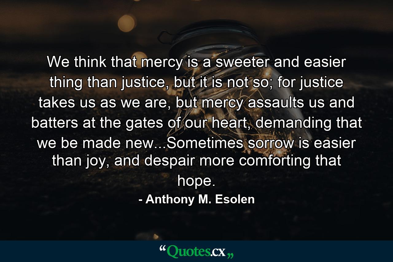 We think that mercy is a sweeter and easier thing than justice, but it is not so; for justice takes us as we are, but mercy assaults us and batters at the gates of our heart, demanding that we be made new...Sometimes sorrow is easier than joy, and despair more comforting that hope. - Quote by Anthony M. Esolen