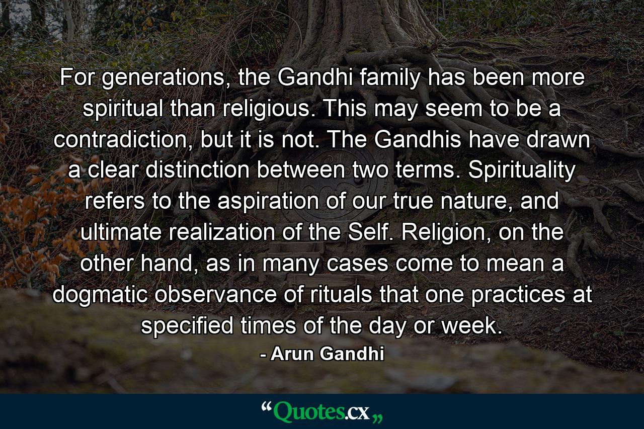 For generations, the Gandhi family has been more spiritual than religious. This may seem to be a contradiction, but it is not. The Gandhis have drawn a clear distinction between two terms. Spirituality refers to the aspiration of our true nature, and ultimate realization of the Self. Religion, on the other hand, as in many cases come to mean a dogmatic observance of rituals that one practices at specified times of the day or week. - Quote by Arun Gandhi