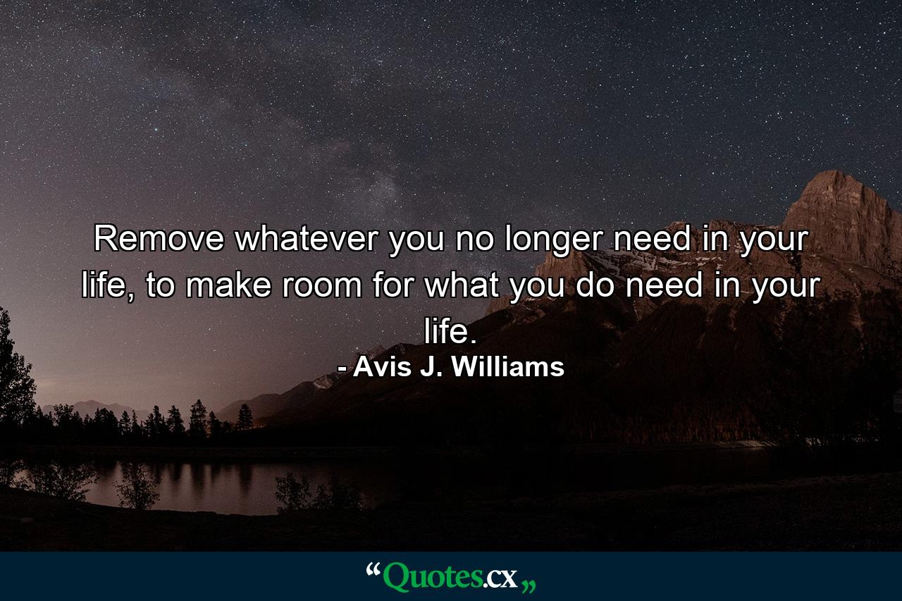 Remove whatever you no longer need in your life, to make room for what you do need in your life. - Quote by Avis J. Williams