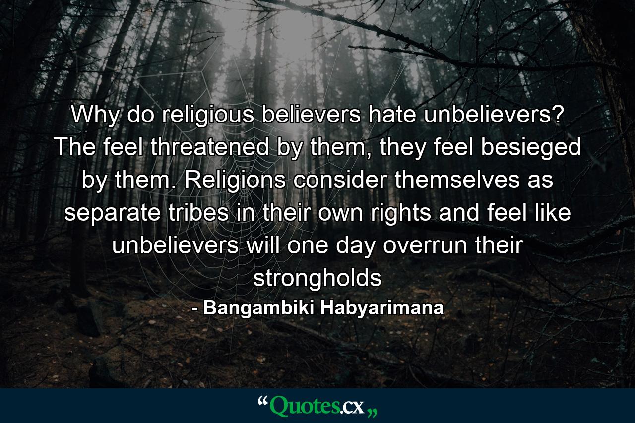 Why do religious believers hate unbelievers? The feel threatened by them, they feel besieged by them. Religions consider themselves as separate tribes in their own rights and feel like unbelievers will one day overrun their strongholds - Quote by Bangambiki Habyarimana