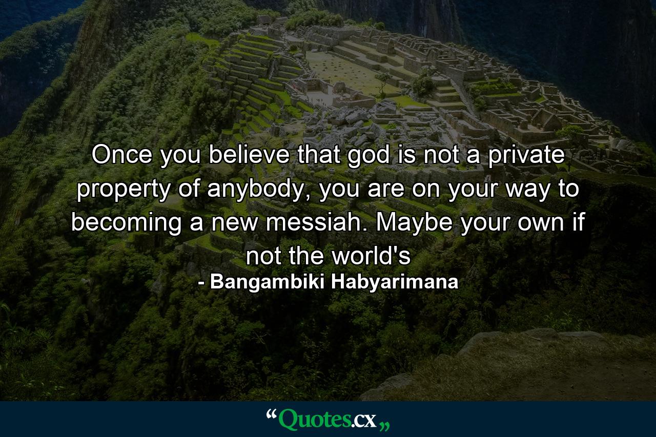 Once you believe that god is not a private property of anybody, you are on your way to becoming a new messiah. Maybe your own if not the world's - Quote by Bangambiki Habyarimana