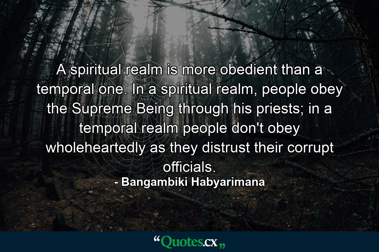 A spiritual realm is more obedient than a temporal one. In a spiritual realm, people obey the Supreme Being through his priests; in a temporal realm people don't obey wholeheartedly as they distrust their corrupt officials. - Quote by Bangambiki Habyarimana