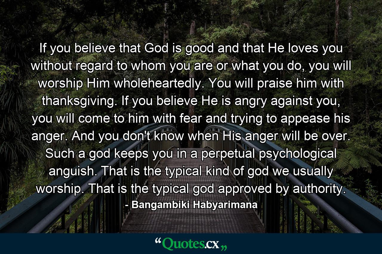 If you believe that God is good and that He loves you without regard to whom you are or what you do, you will worship Him wholeheartedly. You will praise him with thanksgiving. If you believe He is angry against you, you will come to him with fear and trying to appease his anger. And you don't know when His anger will be over. Such a god keeps you in a perpetual psychological anguish. That is the typical kind of god we usually worship. That is the typical god approved by authority. - Quote by Bangambiki Habyarimana