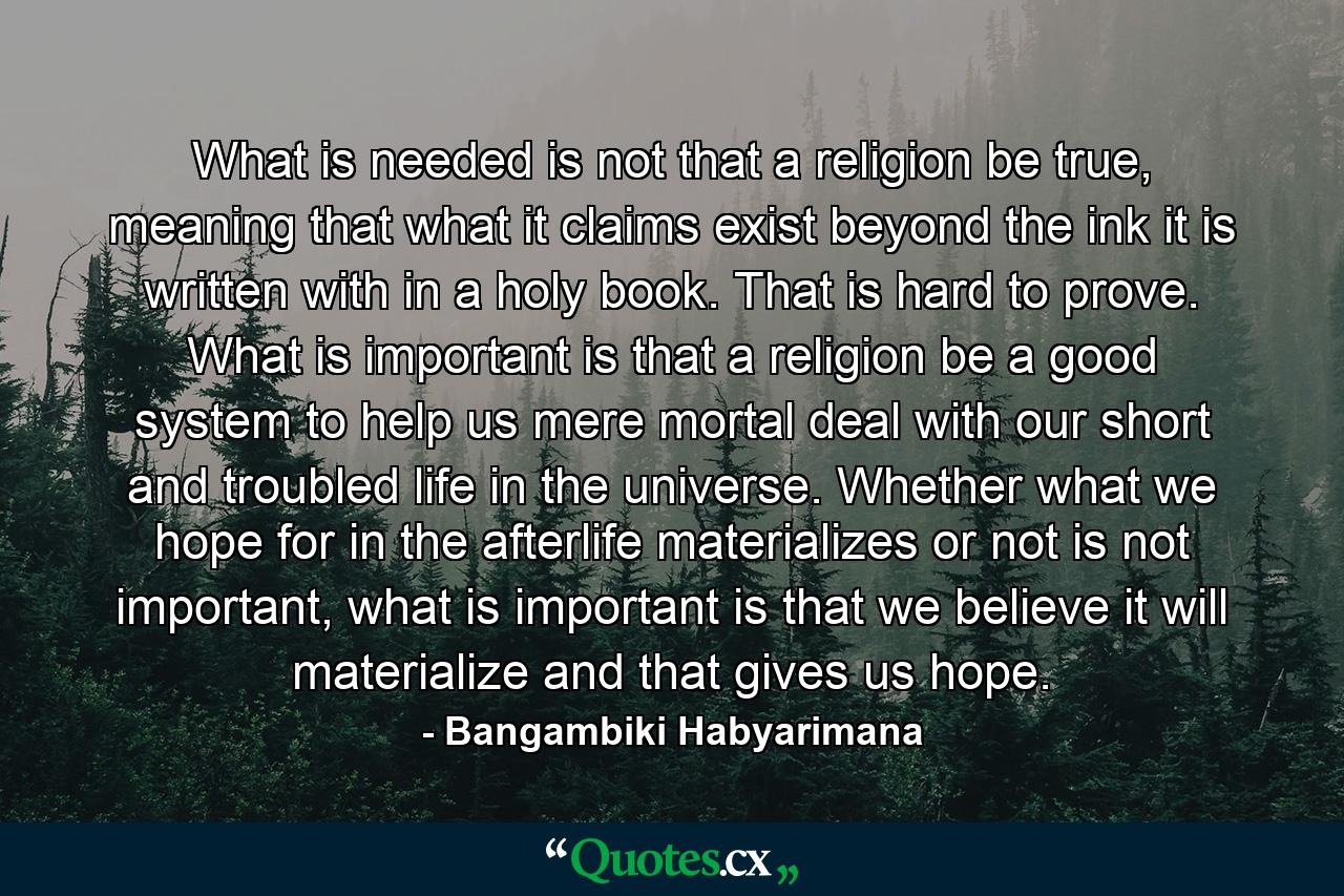 What is needed is not that a religion be true, meaning that what it claims exist beyond the ink it is written with in a holy book. That is hard to prove. What is important is that a religion be a good system to help us mere mortal deal with our short and troubled life in the universe. Whether what we hope for in the afterlife materializes or not is not important, what is important is that we believe it will materialize and that gives us hope. - Quote by Bangambiki Habyarimana