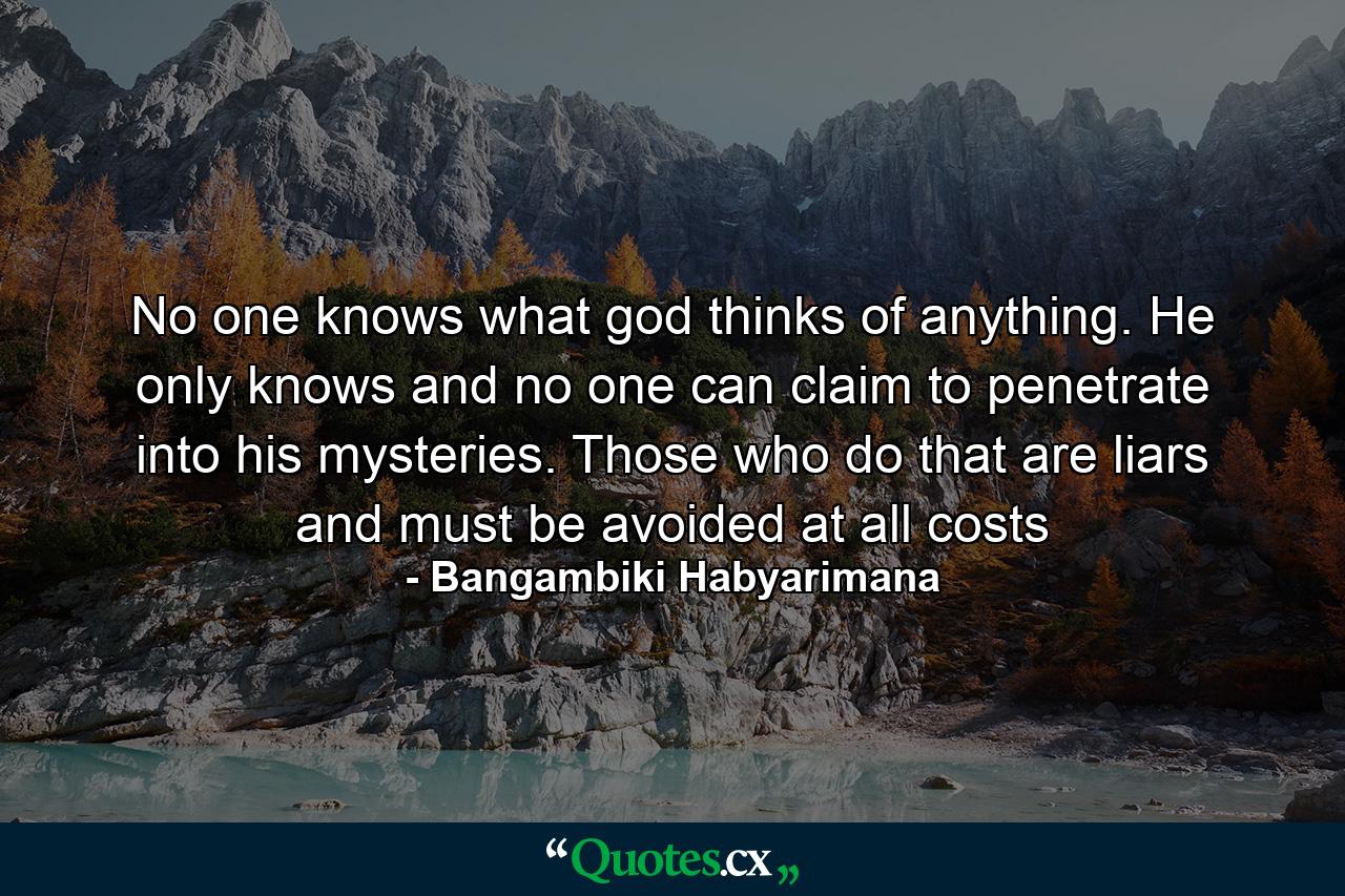 No one knows what god thinks of anything. He only knows and no one can claim to penetrate into his mysteries. Those who do that are liars and must be avoided at all costs - Quote by Bangambiki Habyarimana