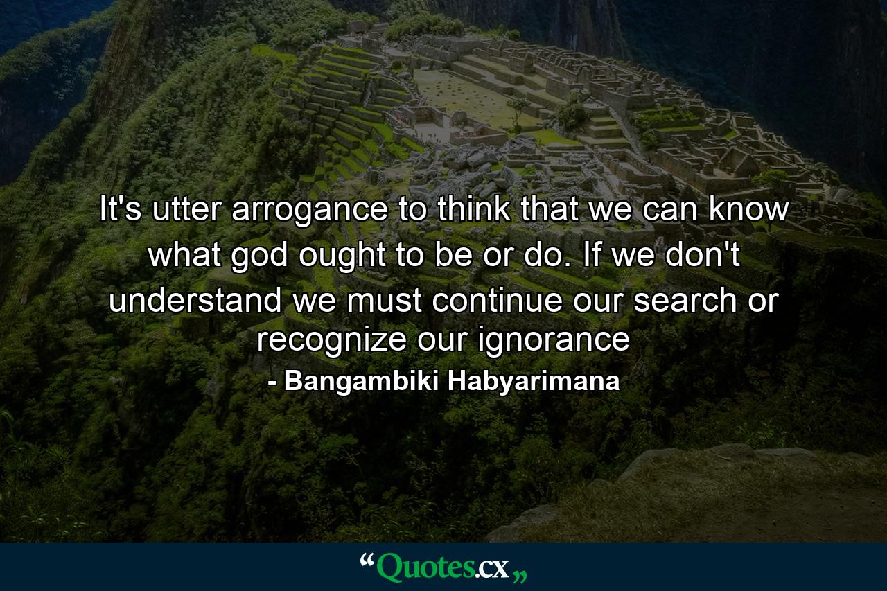 It's utter arrogance to think that we can know what god ought to be or do. If we don't understand we must continue our search or recognize our ignorance - Quote by Bangambiki Habyarimana