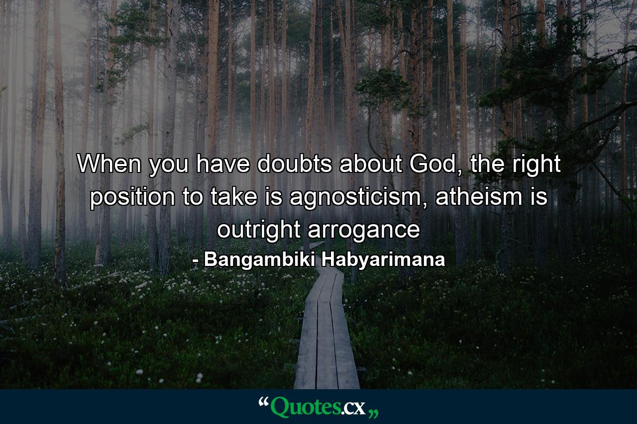 When you have doubts about God, the right position to take is agnosticism, atheism is outright arrogance - Quote by Bangambiki Habyarimana