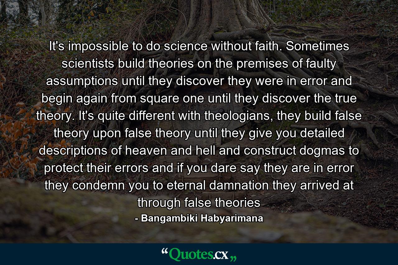 It's impossible to do science without faith. Sometimes scientists build theories on the premises of faulty assumptions until they discover they were in error and begin again from square one until they discover the true theory. It's quite different with theologians, they build false theory upon false theory until they give you detailed descriptions of heaven and hell and construct dogmas to protect their errors and if you dare say they are in error they condemn you to eternal damnation they arrived at through false theories - Quote by Bangambiki Habyarimana