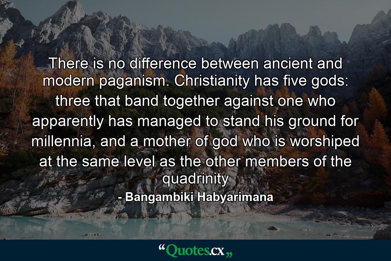 There is no difference between ancient and modern paganism. Christianity has five gods: three that band together against one who apparently has managed to stand his ground for millennia, and a mother of god who is worshiped at the same level as the other members of the quadrinity - Quote by Bangambiki Habyarimana