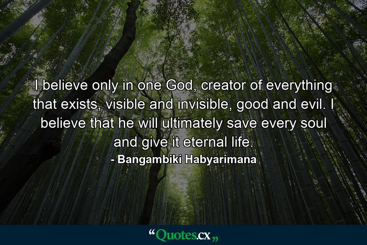 I believe only in one God, creator of everything that exists, visible and invisible, good and evil. I believe that he will ultimately save every soul and give it eternal life. - Quote by Bangambiki Habyarimana