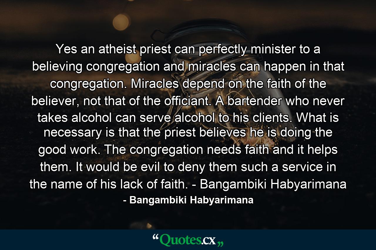 Yes an atheist priest can perfectly minister to a believing congregation and miracles can happen in that congregation. Miracles depend on the faith of the believer, not that of the officiant. A bartender who never takes alcohol can serve alcohol to his clients. What is necessary is that the priest believes he is doing the good work. The congregation needs faith and it helps them. It would be evil to deny them such a service in the name of his lack of faith. - Bangambiki Habyarimana - Quote by Bangambiki Habyarimana