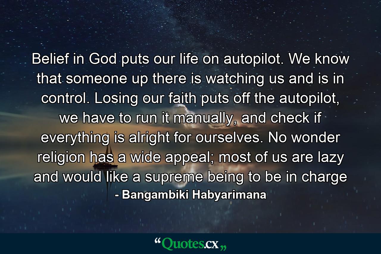 Belief in God puts our life on autopilot. We know that someone up there is watching us and is in control. Losing our faith puts off the autopilot, we have to run it manually, and check if everything is alright for ourselves. No wonder religion has a wide appeal; most of us are lazy and would like a supreme being to be in charge - Quote by Bangambiki Habyarimana