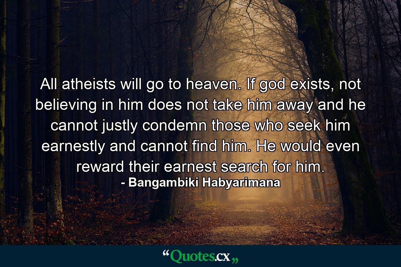 All atheists will go to heaven. If god exists, not believing in him does not take him away and he cannot justly condemn those who seek him earnestly and cannot find him. He would even reward their earnest search for him. - Quote by Bangambiki Habyarimana