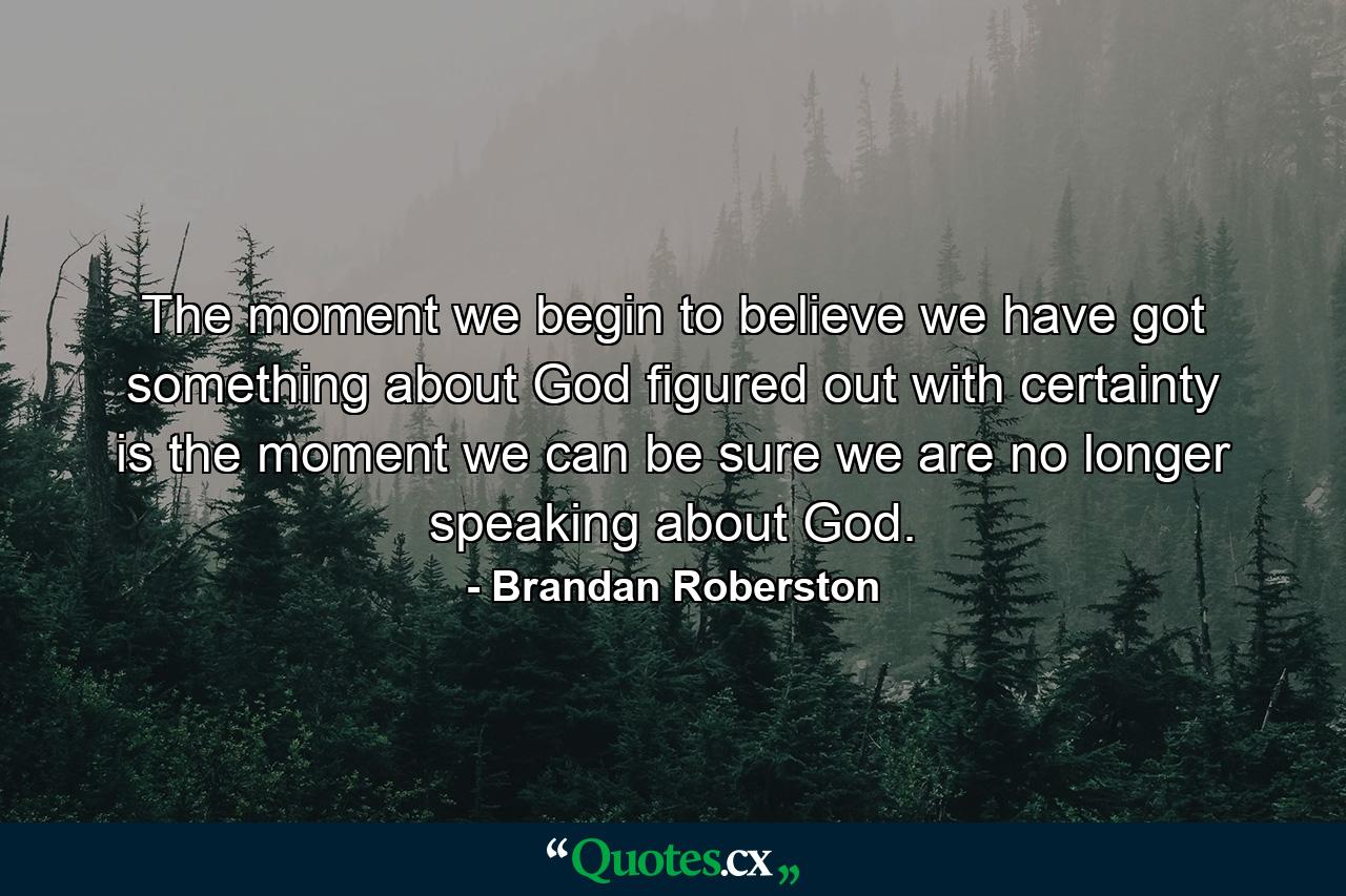 The moment we begin to believe we have got something about God figured out with certainty is the moment we can be sure we are no longer speaking about God. - Quote by Brandan Roberston