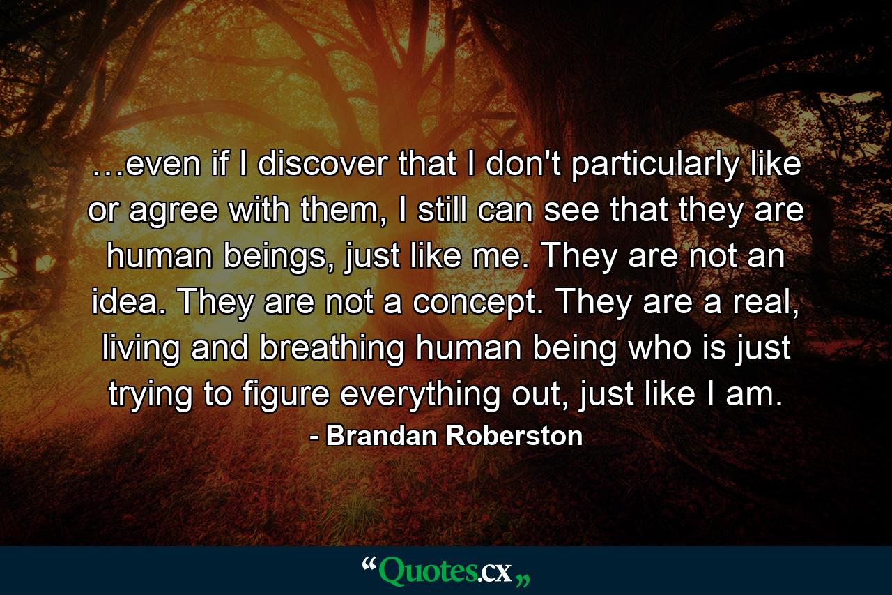 …even if I discover that I don't particularly like or agree with them, I still can see that they are human beings, just like me. They are not an idea. They are not a concept. They are a real, living and breathing human being who is just trying to figure everything out, just like I am. - Quote by Brandan Roberston