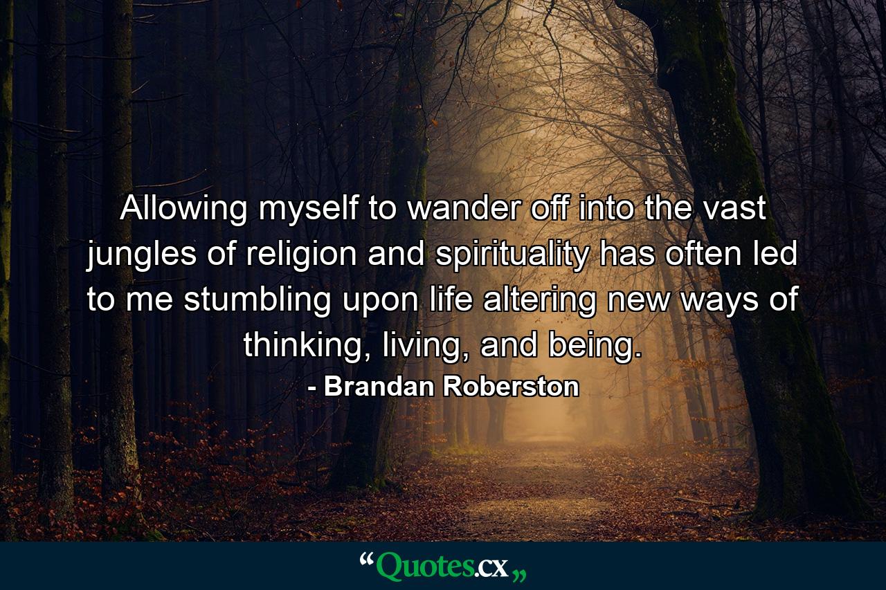 Allowing myself to wander off into the vast jungles of religion and spirituality has often led to me stumbling upon life altering new ways of thinking, living, and being. - Quote by Brandan Roberston