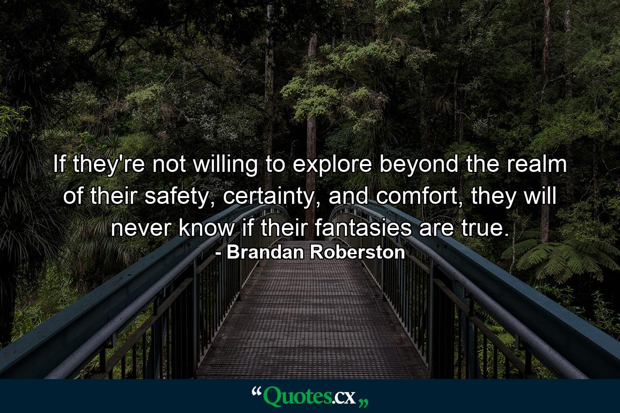 If they're not willing to explore beyond the realm of their safety, certainty, and comfort, they will never know if their fantasies are true. - Quote by Brandan Roberston