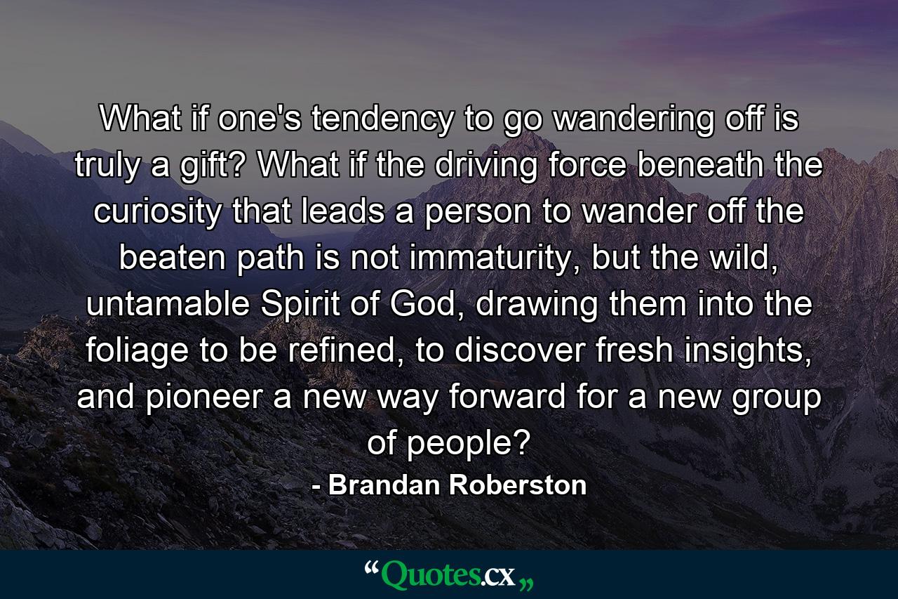 What if one's tendency to go wandering off is truly a gift? What if the driving force beneath the curiosity that leads a person to wander off the beaten path is not immaturity, but the wild, untamable Spirit of God, drawing them into the foliage to be refined, to discover fresh insights, and pioneer a new way forward for a new group of people? - Quote by Brandan Roberston