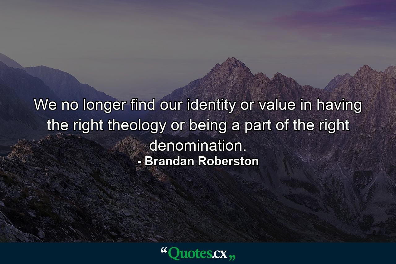 We no longer find our identity or value in having the right theology or being a part of the right denomination. - Quote by Brandan Roberston