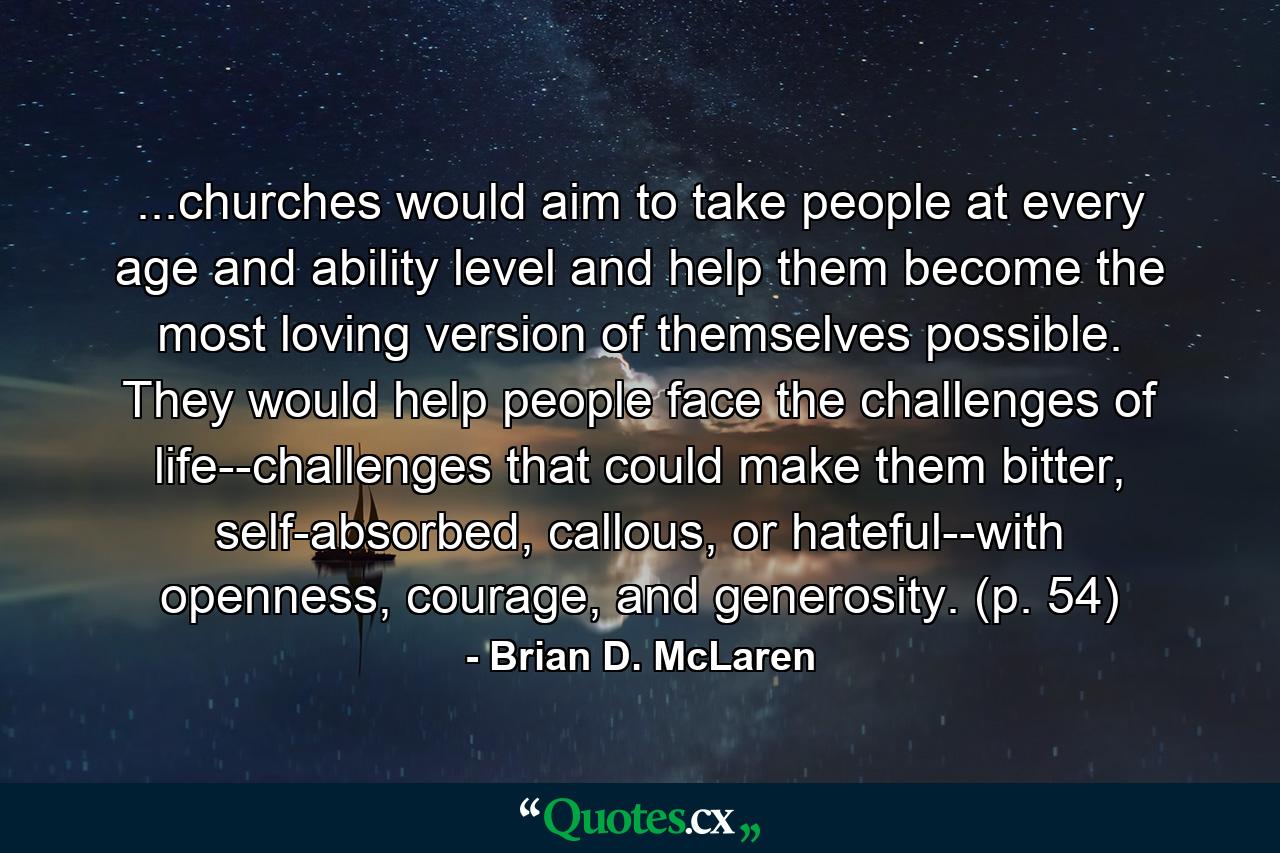 ...churches would aim to take people at every age and ability level and help them become the most loving version of themselves possible. They would help people face the challenges of life--challenges that could make them bitter, self-absorbed, callous, or hateful--with openness, courage, and generosity. (p. 54) - Quote by Brian D. McLaren