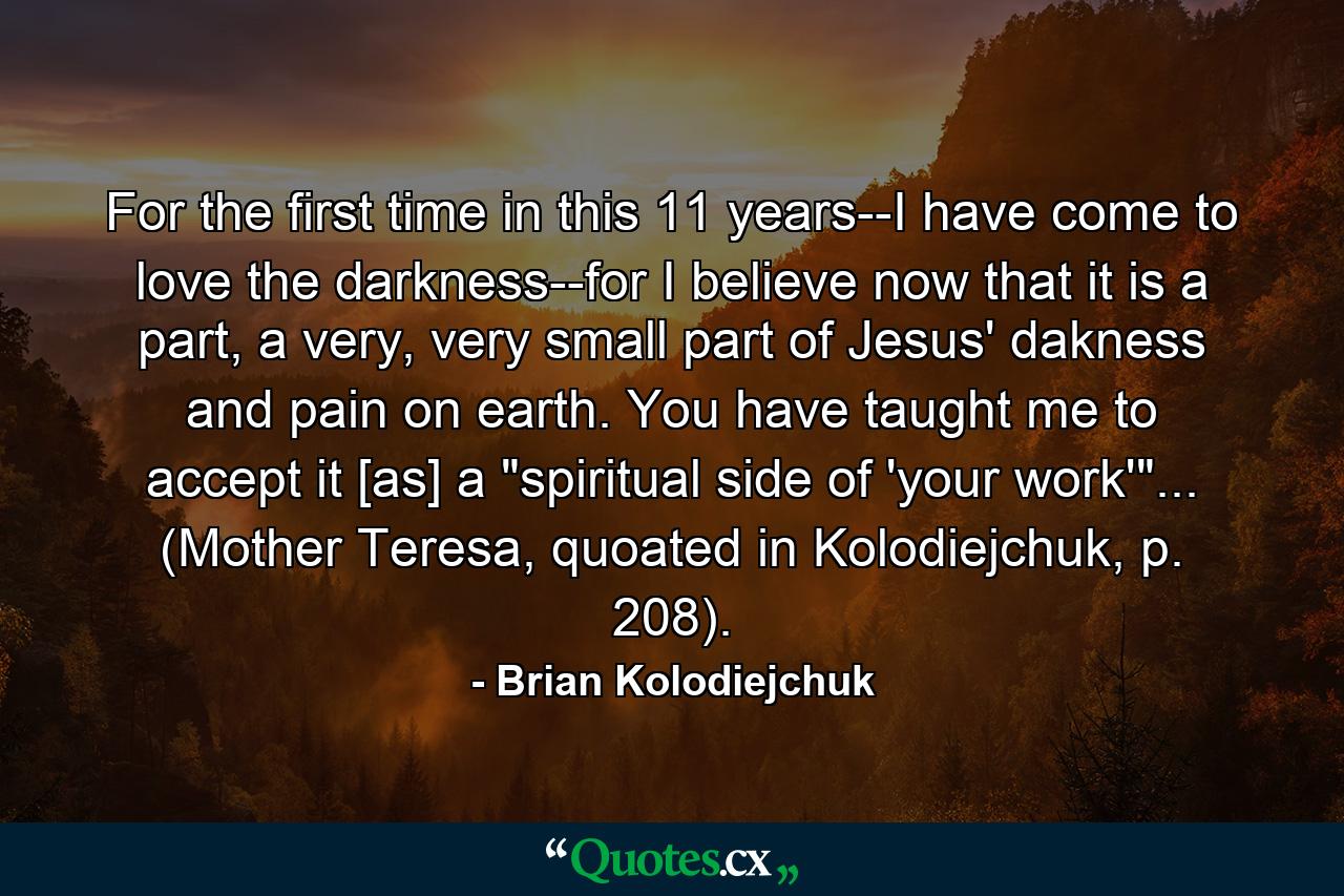 For the first time in this 11 years--I have come to love the darkness--for I believe now that it is a part, a very, very small part of Jesus' dakness and pain on earth. You have taught me to accept it [as] a 