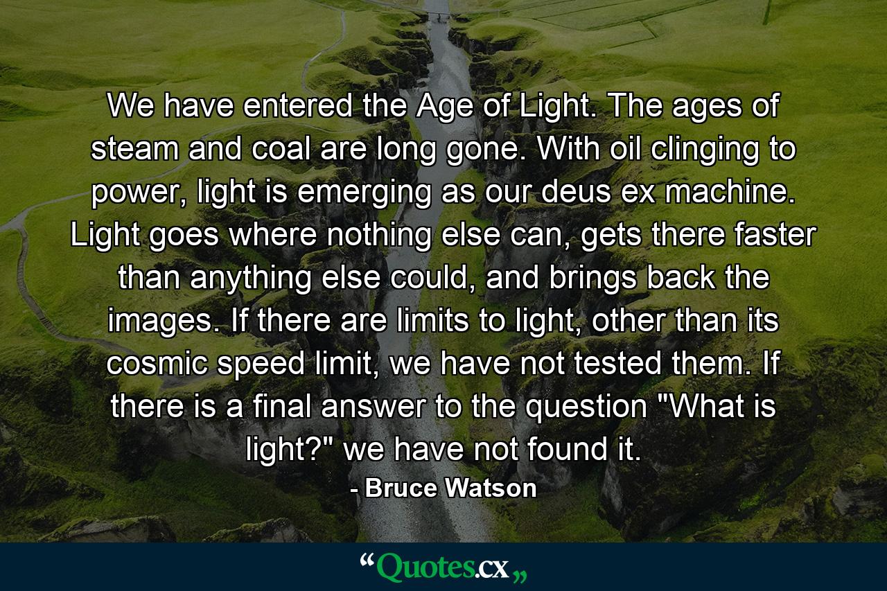 We have entered the Age of Light. The ages of steam and coal are long gone. With oil clinging to power, light is emerging as our deus ex machine. Light goes where nothing else can, gets there faster than anything else could, and brings back the images. If there are limits to light, other than its cosmic speed limit, we have not tested them. If there is a final answer to the question 