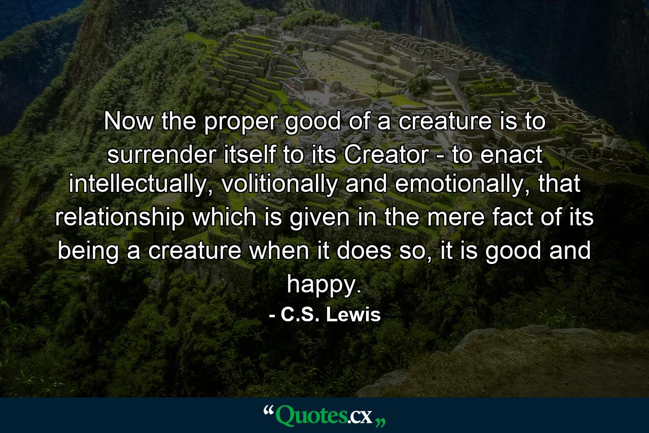 Now the proper good of a creature is to surrender itself to its Creator - to enact intellectually, volitionally and emotionally, that relationship which is given in the mere fact of its being a creature when it does so, it is good and happy. - Quote by C.S. Lewis