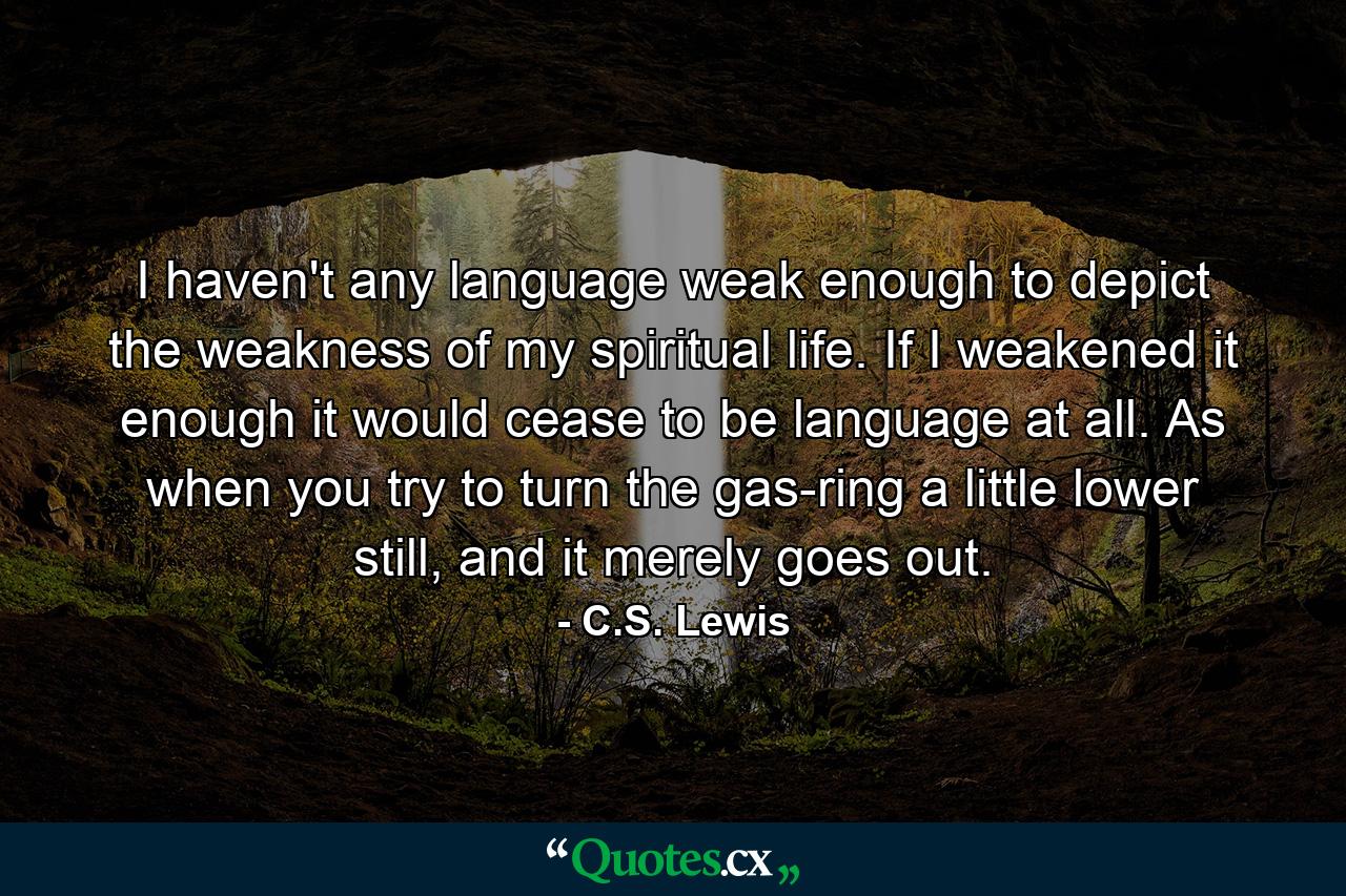 I haven't any language weak enough to depict the weakness of my spiritual life. If I weakened it enough it would cease to be language at all. As when you try to turn the gas-ring a little lower still, and it merely goes out. - Quote by C.S. Lewis