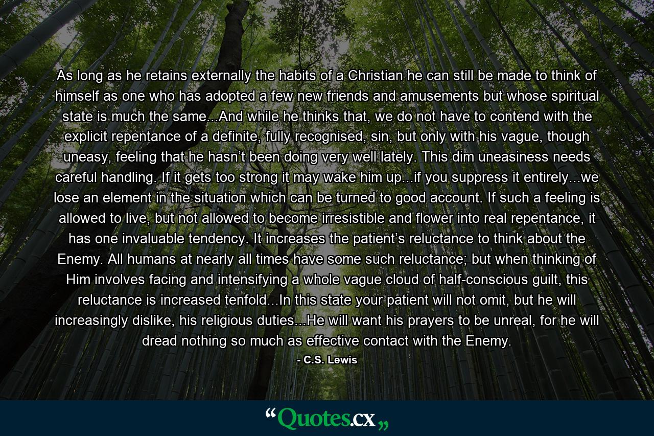 As long as he retains externally the habits of a Christian he can still be made to think of himself as one who has adopted a few new friends and amusements but whose spiritual state is much the same...And while he thinks that, we do not have to contend with the explicit repentance of a definite, fully recognised, sin, but only with his vague, though uneasy, feeling that he hasn’t been doing very well lately. This dim uneasiness needs careful handling. If it gets too strong it may wake him up...if you suppress it entirely...we lose an element in the situation which can be turned to good account. If such a feeling is allowed to live, but not allowed to become irresistible and flower into real repentance, it has one invaluable tendency. It increases the patient’s reluctance to think about the Enemy. All humans at nearly all times have some such reluctance; but when thinking of Him involves facing and intensifying a whole vague cloud of half-conscious guilt, this reluctance is increased tenfold...In this state your patient will not omit, but he will increasingly dislike, his religious duties...He will want his prayers to be unreal, for he will dread nothing so much as effective contact with the Enemy. - Quote by C.S. Lewis