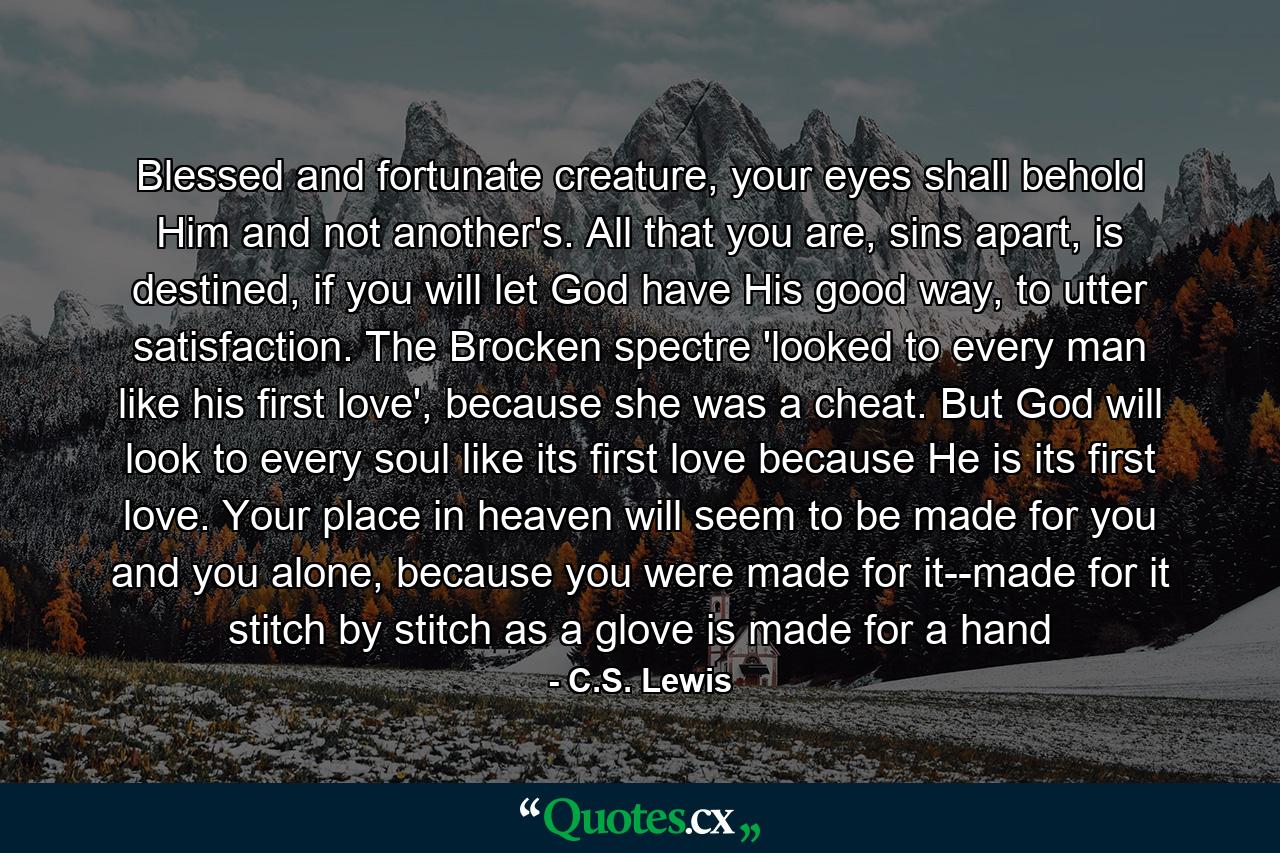 Blessed and fortunate creature, your eyes shall behold Him and not another's. All that you are, sins apart, is destined, if you will let God have His good way, to utter satisfaction. The Brocken spectre 'looked to every man like his first love', because she was a cheat. But God will look to every soul like its first love because He is its first love. Your place in heaven will seem to be made for you and you alone, because you were made for it--made for it stitch by stitch as a glove is made for a hand - Quote by C.S. Lewis