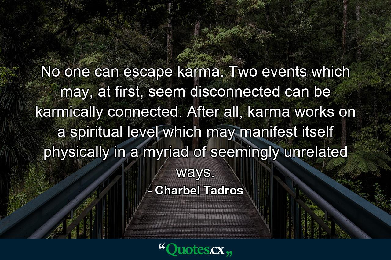 No one can escape karma. Two events which may, at first, seem disconnected can be karmically connected. After all, karma works on a spiritual level which may manifest itself physically in a myriad of seemingly unrelated ways. - Quote by Charbel Tadros