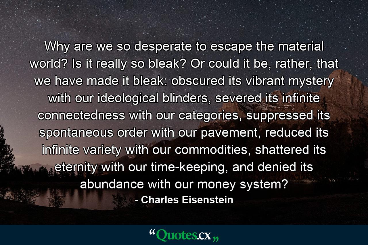 Why are we so desperate to escape the material world? Is it really so bleak? Or could it be, rather, that we have made it bleak: obscured its vibrant mystery with our ideological blinders, severed its infinite connectedness with our categories, suppressed its spontaneous order with our pavement, reduced its infinite variety with our commodities, shattered its eternity with our time-keeping, and denied its abundance with our money system? - Quote by Charles Eisenstein