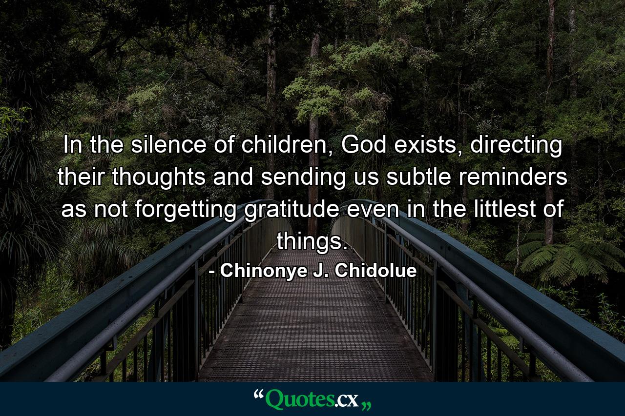 In the silence of children, God exists, directing their thoughts and sending us subtle reminders as not forgetting gratitude even in the littlest of things. - Quote by Chinonye J. Chidolue