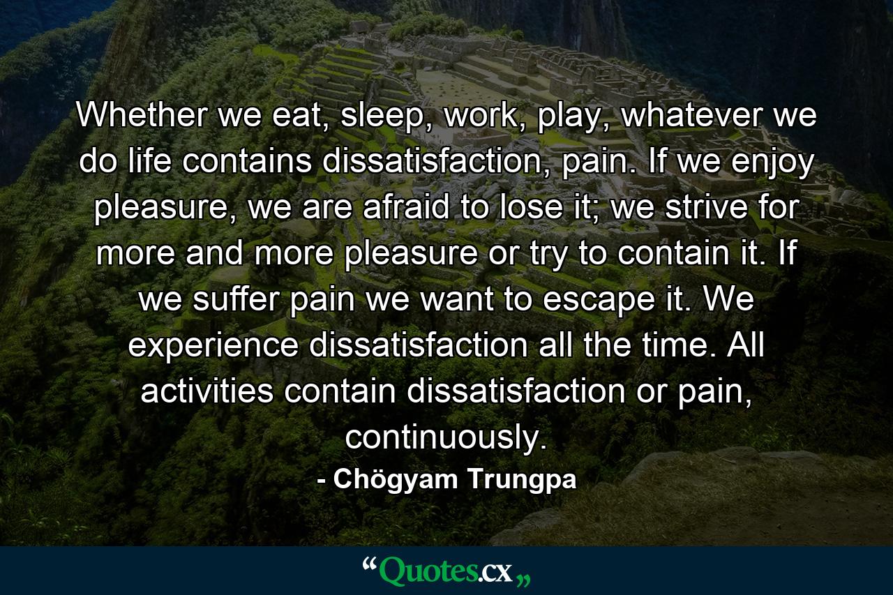 Whether we eat, sleep, work, play, whatever we do life contains dissatisfaction, pain. If we enjoy pleasure, we are afraid to lose it; we strive for more and more pleasure or try to contain it. If we suffer pain we want to escape it. We experience dissatisfaction all the time. All activities contain dissatisfaction or pain, continuously. - Quote by Chögyam Trungpa