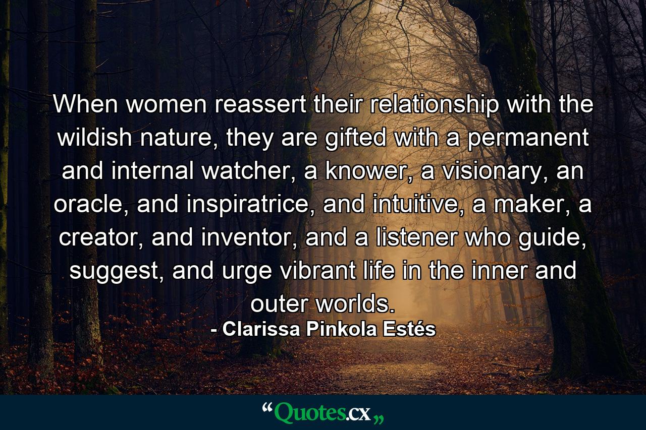 When women reassert their relationship with the wildish nature, they are gifted with a permanent and internal watcher, a knower, a visionary, an oracle, and inspiratrice, and intuitive, a maker, a creator, and inventor, and a listener who guide, suggest, and urge vibrant life in the inner and outer worlds. - Quote by Clarissa Pinkola Estés