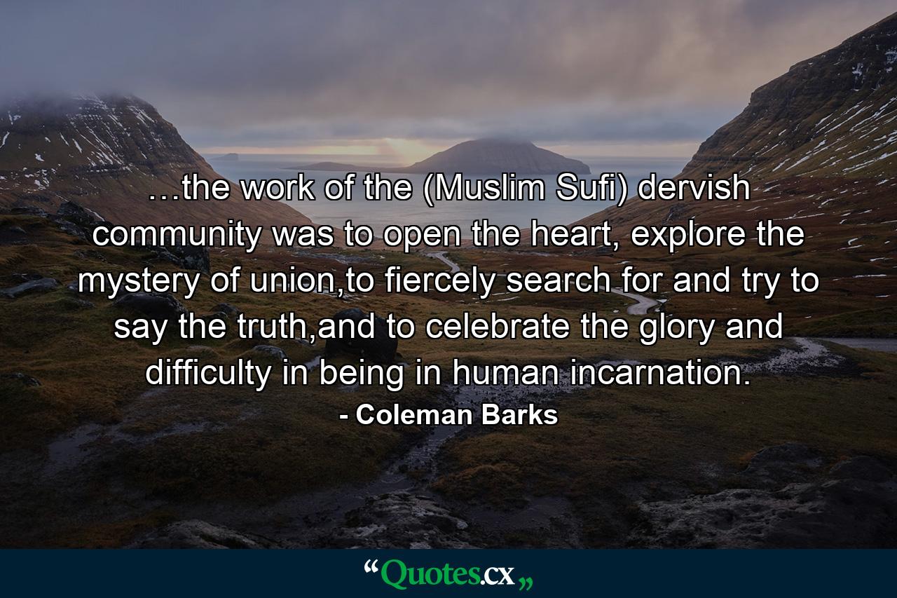 …the work of the (Muslim Sufi) dervish community was to open the heart, explore the mystery of union,to fiercely search for and try to say the truth,and to celebrate the glory and difficulty in being in human incarnation. - Quote by Coleman Barks